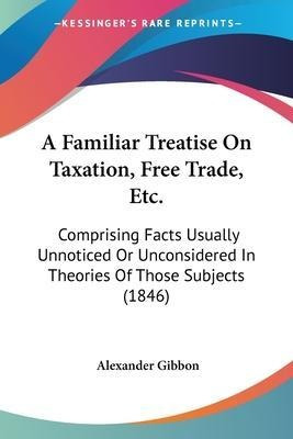 A Familiar Treatise On Taxation, Free Trade, Etc. : Compr...