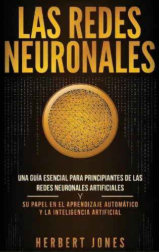 Las Redes Neuronales : Una Guia Esencial Para Principiantes De Las Redes Neuronales Artificiales ..., De Herbert Jones. Editorial Bravex Publications, Tapa Dura En Español