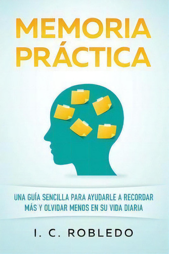 Memoria Practica : Una Guia Sencilla Para Ayudarle A Recordar Mas Y Olvidar Menos En Su Vida Diaria, De I C Robledo. Editorial Createspace Independent Publishing Platform, Tapa Blanda En Español