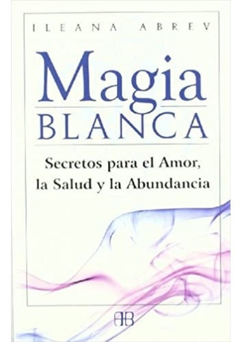 Magia Blanca: Secretos Para El Amor, La Salud Y La Abundanci