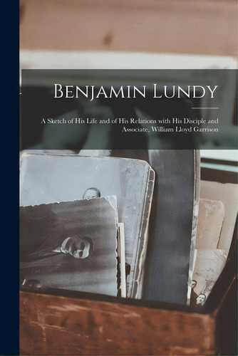 Benjamin Lundy: A Sketch Of His Life And Of His Relations With His Disciple And Associate, Willia..., De Anonymous. Editorial Legare Street Pr, Tapa Blanda En Inglés