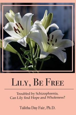 Lily, Be Free : A True Account Of Healing From Schizophre...