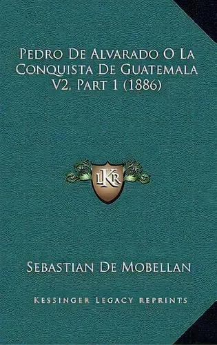 Pedro De Alvarado O La Conquista De Guatemala V2, Part 1 (1886), De Sebastian De Mobellan., Vol. 1. Editorial Kessinger Legacy Reprints, Tapa Blanda En Español, 1886