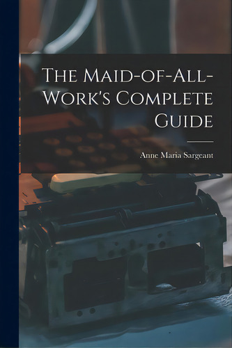 The Maid-of-all-work's Complete Guide, De Sargeant, Anne Maria. Editorial Legare Street Pr, Tapa Blanda En Inglés