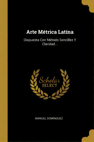 Arte M Trica Lat Na : Dispuesta Con M Todo Sencillez Y Claridad...: Dispuesta Con Método Sencillez Y Claridad..., De Manuel Dominguez., Vol. 1. Editorial Scholar Select, Tapa Dura En Español
