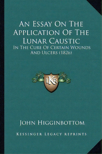 An Essay On The Application Of The Lunar Caustic : In The Cure Of Certain Wounds And Ulcers (1826), De John Higginbottom. Editorial Kessinger Publishing, Tapa Blanda En Inglés