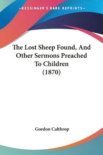 The Lost Sheep Found, And Other Sermons Preached To Children (1870), De Gordon Calthrop., Vol. 1. Editorial Kessinger Publishing Co, Tapa Blanda En Inglés, 1870