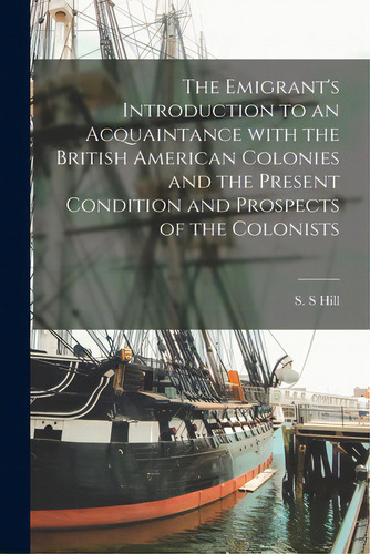 The Emigrant's Introduction To An Acquaintance With The British American Colonies And The Present..., De Hill, S. S.. Editorial Legare Street Pr, Tapa Blanda En Inglés