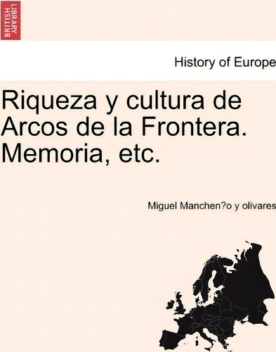 Riqueza Y Cultura De Arcos De La Frontera. Memoria, Etc., De Miguel Manchen O Y Olivares. History Of Europe, Vol. 1. Editorial British Library Historical Print Editions, Tapa Blanda En Español