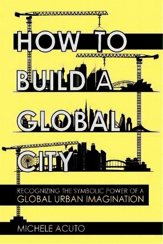 How To Build A Global City : Recognizing The Symbolic Power Of A Global Urban Imagination, De Michele Acuto. Editorial Cornell University Press, Tapa Blanda En Inglés