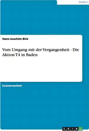 Vom Umgang Mit Der Vergangenheit - Die Aktion T4 In Baden, De Hans-joachim Birk., Vol. 1. Editorial Grin Publishing, Tapa Blanda En Alemán