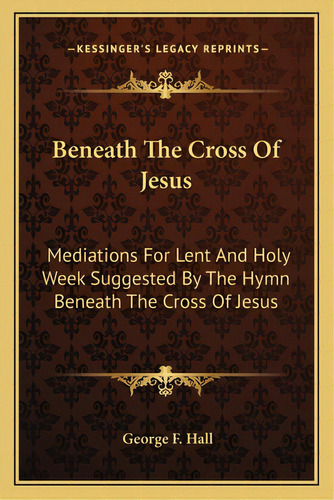 Beneath The Cross Of Jesus: Mediations For Lent And Holy Week Suggested By The Hymn Beneath The C..., De Hall, George F.. Editorial Kessinger Pub Llc, Tapa Blanda En Inglés