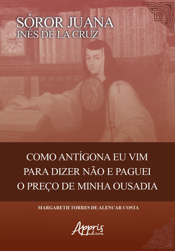 Sóror Juana Inês de la Cruz: como Antigona eu vim para dizer não e paguei o preço de minha ousadia, de Costa, Margareth Torres de Alencar. Appris Editora e Livraria Eireli - ME, capa mole em português, 2020