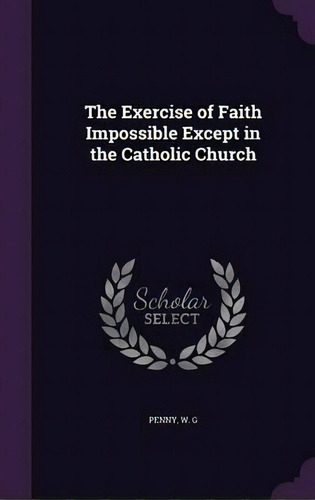 The Exercise Of Faith Impossible Except In The Catholic Church, De W G Penny., Vol. 1. Editorial Palala Press, Tapa Dura En Inglés