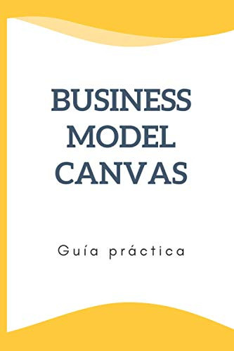 Business Model Canvas Guia Practica: Construya Su Modelo De