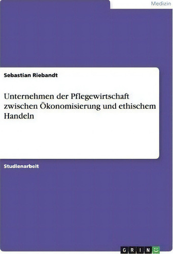 Unternehmen Der Pflegewirtschaft Zwischen Oekonomisierung Und Ethischem Handeln, De Sebastian Riebandt., Vol. 1. Editorial Grin Publishing, Tapa Blanda En Alemán