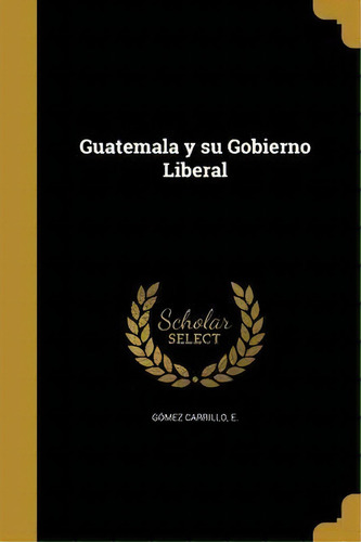Guatemala Y Su Gobierno Liberal, De E Gomez Carrillo., Vol. 1. Editorial Scholar Select, Tapa Dura En Español