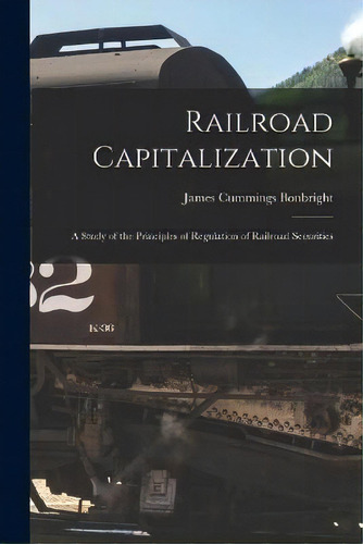 Railroad Capitalization; A Study Of The Principles Of Regulation Of Railroad Securities, De James Cummings Bonbright. Editorial Legare Street Press, Tapa Blanda En Inglés