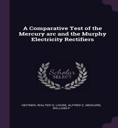 A Comparative Test Of The Mercury Arc And The Murphy Electricity Rectifiers, De Walter O Heitner., Vol. 1. Editorial Palala Press, Tapa Blanda En Inglés