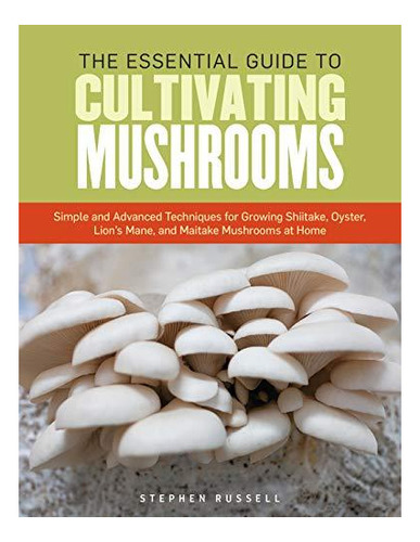 The Essential Guide To Cultivating Mushrooms: Simple And Adv