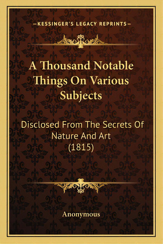 A Thousand Notable Things On Various Subjects: Disclosed From The Secrets Of Nature And Art (1815), De Anonymous. Editorial Kessinger Pub Llc, Tapa Blanda En Inglés