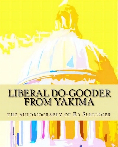 Liberal Do-gooder From Yakima: An Autobiography By Ed Seeberger, De Seebereger, Joan. Editorial Createspace, Tapa Blanda En Inglés