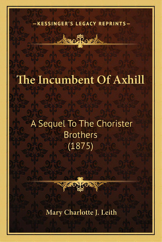 The Incumbent Of Axhill: A Sequel To The Chorister Brothers (1875), De Leith, Mary Charlotte J.. Editorial Kessinger Pub Llc, Tapa Blanda En Inglés