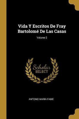 Vida Y Escritos De Fray Bartolome De Las Casas; Volume 2 ...