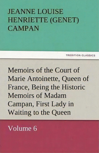 Memoirs Of The Court Of Marie Antoinette, Queen Of France, Volume 6 Being The Historic Memoirs Of..., De Jeanne Louise Henriette Campan. Editorial Tredition Classics, Tapa Blanda En Inglés