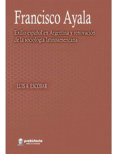 Francisco Ayala: Exilio Español En Argentina Y Renovacion De La Sociologia La, De Luis A. Escobar. Editorial Prohistoria Ediciones, Tapa Blanda, Edición 1 En Español