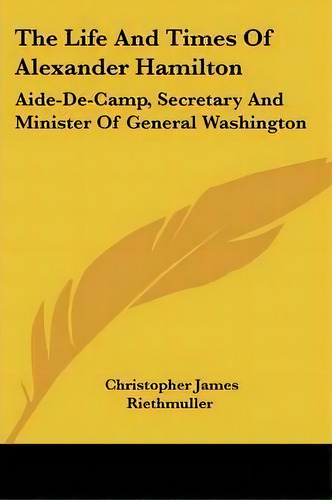 The Life And Times Of Alexander Hamilton : Aide-de-camp, Secretary And Minister Of General Washin..., De Christopher James Riethmuller. Editorial Kessinger Publishing, Tapa Blanda En Inglés