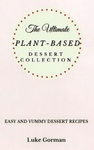 The Ultimate Plant-based Dessert Collection : Easy And Yummy Dessert Recipes, De Luke Gorman., Tapa Blanda En Inglés