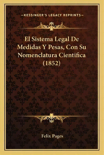 El Sistema Legal De Medidas Y Pesas, Con Su Nomenclatura Cientifica (1852), De Felix Pages. Kessinger's Legacy Reprints, Vol. 1. Editorial Kessinger Publishing, Tapa Blanda En Español