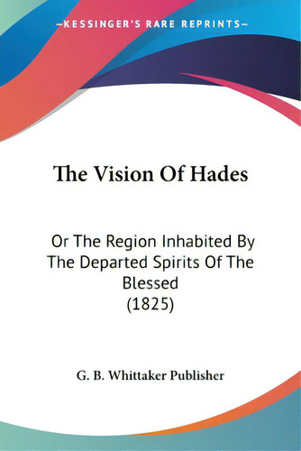 The Vision Of Hades: Or The Region Inhabited By The Departed Spirits Of The Blessed (1825), De G. B. Whittaker Publisher., Vol. 1. Editorial Kessinger Pub Llc, Tapa Blanda En Inglés