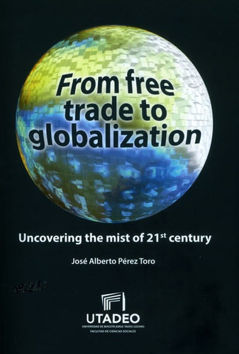 From Free Trade To Globalization Uncovering The Mist Of 21st Century, De José Alberto Pérez Toro. Editorial U. Jorge Tadeo Lozano, Tapa Blanda, Edición 2016 En Español