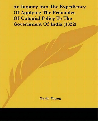 An Inquiry Into The Expediency Of Applying The Principles Of Colonial Policy To The Government Of..., De Gavin Young. Editorial Kessinger Publishing Co, Tapa Blanda En Inglés