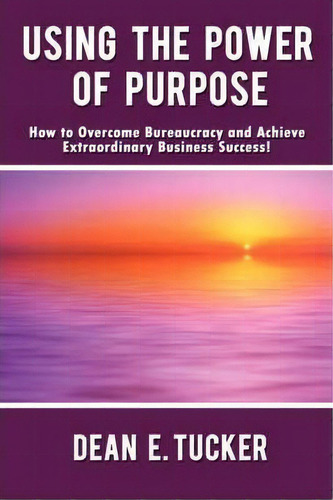 Using The Power Of Purpose: How To Overcome Bureaucracy And Achieve Extraordinary Business Success!, De Dean E Tucker., Vol. 1. Editorial Authorhouse, Tapa Blanda En Inglés