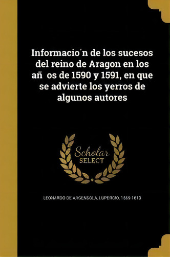 Informacioãân De Los Sucesos Del Reino De Aragon En Los Anãâos De 1590 Y 1591, En Que Se Advi..., De Lupercio 1559-16 Leonardo De Argensola., Vol. 1. Editorial Scholar Select, Tapa Blanda En Español