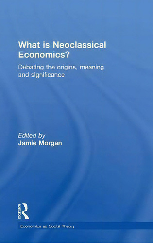 What Is Neoclassical Economics?: Debating The Origins, Meaning And Significance, De Jamie Morgan., Vol. 1. Editorial Taylor Francis Ltd, Tapa Dura En Inglés
