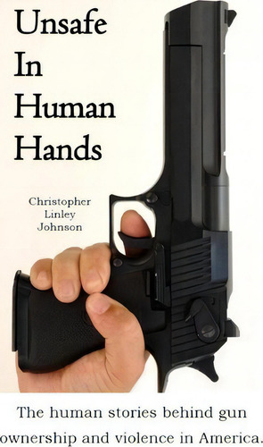 Unsafe In Human Hands : The Human Stories Behind Gun Ownership And Violence In America., De Christopher Linley Johnson., Vol. 1. Editorial Linley Company, Tapa Blanda En Inglés