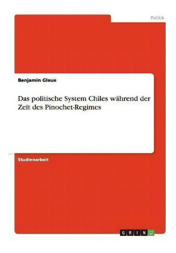 Das Politische System Chiles Wahrend Der Zeit Des Pinochet-regimes, De Benjamin Gleue., Vol. 1. Editorial Grin Publishing, Tapa Blanda En Alemán
