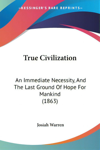 True Civilization: An Immediate Necessity, And The Last Ground Of Hope For Mankind (1863), De Warren, Josiah. Editorial Kessinger Pub Llc, Tapa Blanda En Inglés