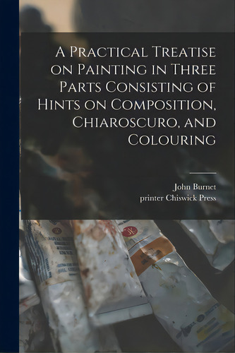 A Practical Treatise On Painting In Three Parts Consisting Of Hints On Composition, Chiaroscuro, ..., De Burnet, John 1784-1868. Editorial Legare Street Pr, Tapa Blanda En Inglés