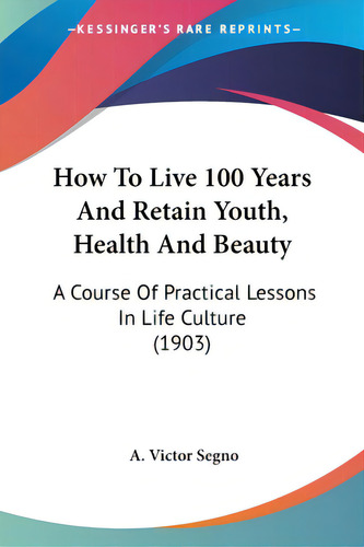 How To Live 100 Years And Retain Youth, Health And Beauty: A Course Of Practical Lessons In Life ..., De Segno, A. Victor. Editorial Kessinger Pub Llc, Tapa Blanda En Inglés