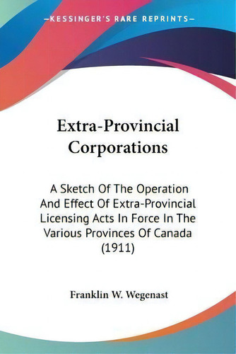 Extra-provincial Corporations : A Sketch Of The Operation And Effect Of Extra-provincial Licensin..., De Franklin W Wegenast. Editorial Kessinger Publishing, Tapa Blanda En Inglés