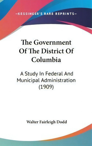 The Government Of The District Of Columbia : A Study In Federal And Municipal Administration (1909), De Walter Fairleigh Dodd. Editorial Kessinger Publishing, Tapa Dura En Inglés