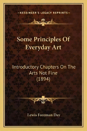 Some Principles Of Everyday Art : Introductory Chapters On The Arts Not Fine (1894), De Lewis Foreman Day. Editorial Kessinger Publishing, Tapa Blanda En Inglés