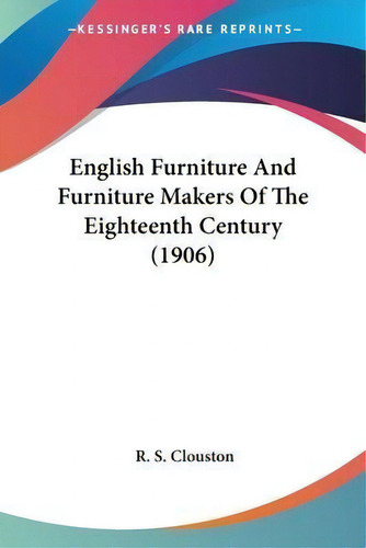 English Furniture And Furniture Makers Of The Eighteenth Century (1906), De R S Clouston., Vol. 1. Editorial Kessinger Publishing, Tapa Blanda En Inglés, 1906