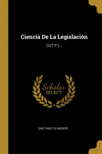 Ciencia De La Legislaci N : (327 P.)..., De Gaetano Filangieri., Vol. 1. Editorial Scholar Select, Tapa Dura En Español