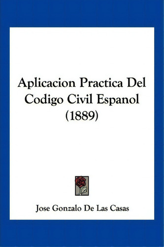 Aplicacion Practica Del Codigo Civil Espanol (1889), De Jose Gonzalo De Las Casas. Editorial Kessinger Publishing, Tapa Blanda En Español